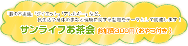 「腸の不思議」「ダイエット」「アレルギー」など、食生活や身体の事など健康に関する話題をテーマとして開催します！サンライフお茶会 参加費300円（おやつ付き ）